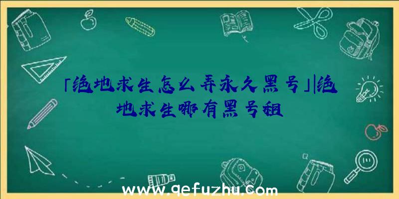 「绝地求生怎么弄永久黑号」|绝地求生哪有黑号租